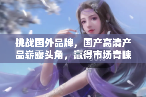 挑戰(zhàn)國(guó)外品牌，國(guó)產(chǎn)高清產(chǎn)品嶄露頭角，贏得市場(chǎng)青睞