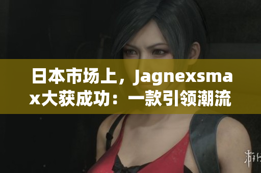 日本市場上，Jagnexsmax大獲成功：一款引領(lǐng)潮流的新產(chǎn)品