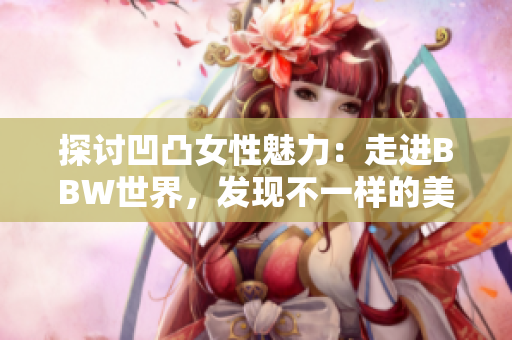探討凹凸女性魅力：走進(jìn)BBW世界，發(fā)現(xiàn)不一樣的美