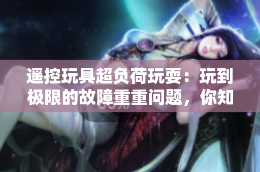 遙控玩具超負荷玩耍：玩到極限的故障重重問題，你知道嗎？