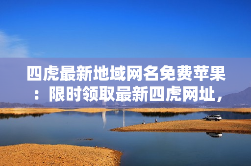 四虎最新地域網名免費蘋果：限時領取最新四虎網址，享受高清無碼精彩視聽盛宴