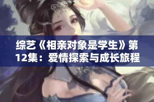 綜藝《相親對(duì)象是學(xué)生》第12集：愛情探索與成長(zhǎng)旅程
