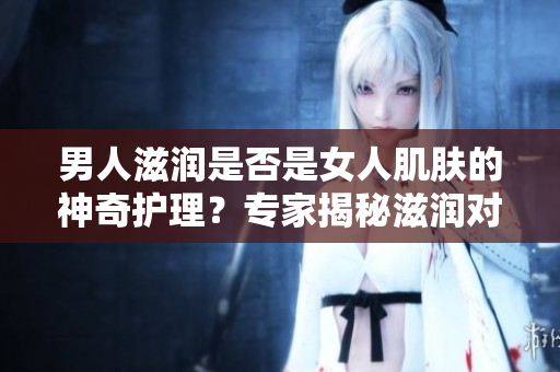 男人滋潤是否是女人肌膚的神奇護(hù)理？專家揭秘滋潤對女性皮膚的影響