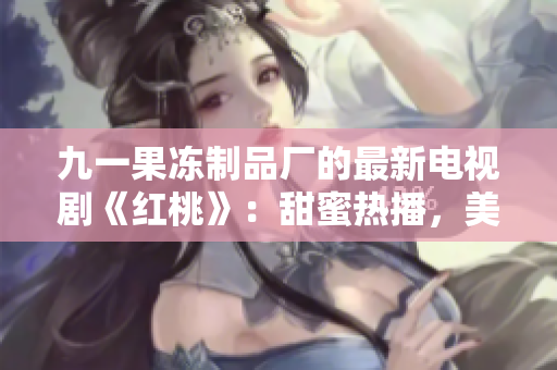 九一果凍制品廠的最新電視劇《紅桃》：甜蜜熱播，美味愛(ài)情的故事
