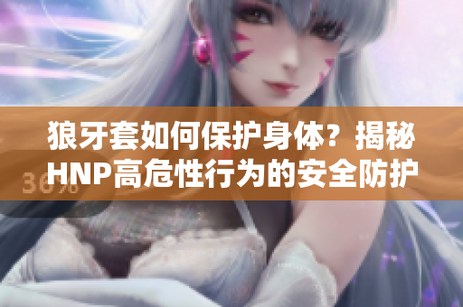 狼牙套如何保護(hù)身體？揭秘HNP高危性行為的安全防護(hù)
