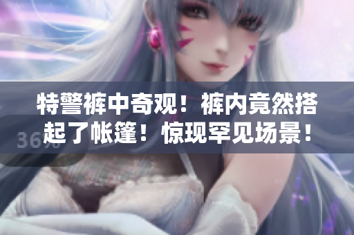 特警褲中奇觀！褲內(nèi)竟然搭起了帳篷！驚現(xiàn)罕見(jiàn)場(chǎng)景！
