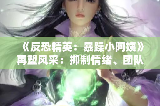 《反恐精英：暴躁小阿姨》再塑風(fēng)采：抑制情緒、團(tuán)隊(duì)合作與策略的黃金法則