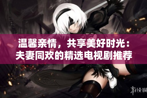 溫馨親情，共享美好時光：夫妻同歡的精選電視劇推薦