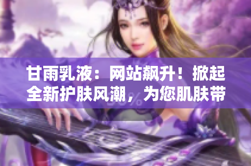 甘雨乳液：網(wǎng)站飆升！掀起全新護(hù)膚風(fēng)潮，為您肌膚帶來深層滋潤(rùn)與舒適體驗(yàn)