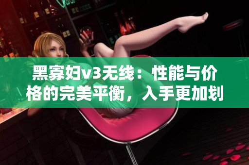 黑寡婦v3無線：性能與價(jià)格的完美平衡，入手更加劃算