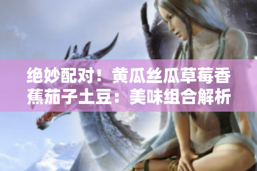 絕妙配對(duì)！黃瓜絲瓜草莓香蕉茄子土豆：美味組合解析