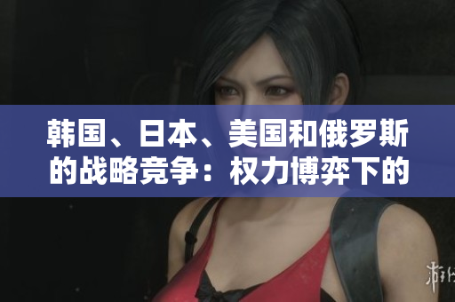 韓國、日本、美國和俄羅斯的戰(zhàn)略競爭：權力博弈下的地區(qū)對抗