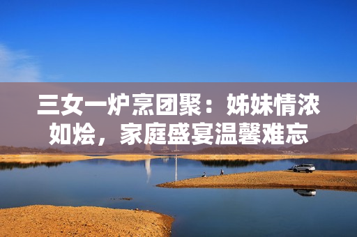 三女一爐烹團(tuán)聚：姊妹情濃如燴，家庭盛宴溫馨難忘