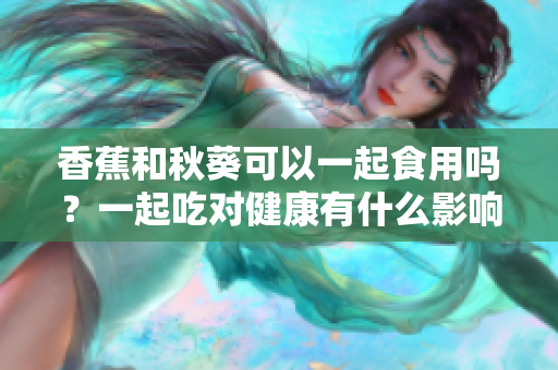 香蕉和秋葵可以一起食用嗎？一起吃對健康有什么影響？