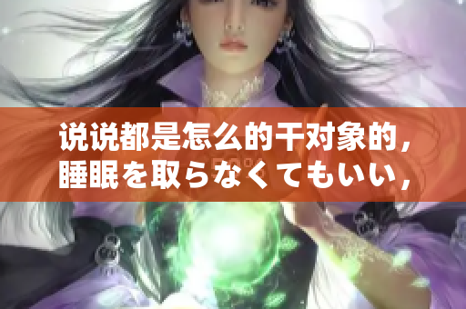 說說都是怎么的干對象的，睡眠を取らなくてもいい，睡覺抓著小雞一晚上會怎樣，睡過年紀最大的多少歲六十多，水潤緊致銷魂低吟古代，水潤緊致銷魂低吟305