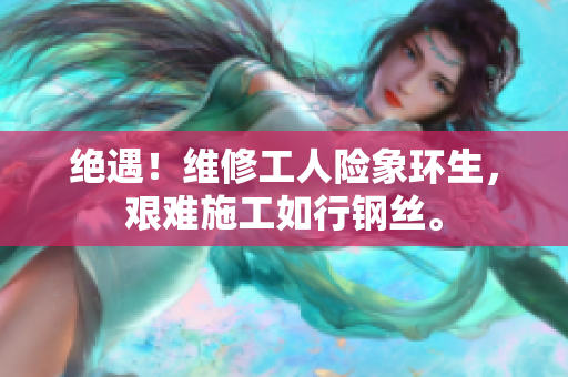 絕遇！維修工人險(xiǎn)象環(huán)生，艱難施工如行鋼絲。