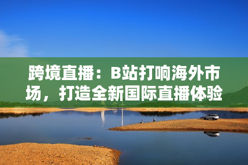 跨境直播：B站打響海外市場(chǎng)，打造全新國(guó)際直播體驗(yàn)