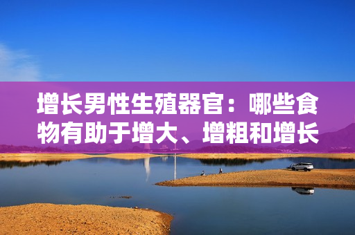 增長(zhǎng)男性生殖器官：哪些食物有助于增大、增粗和增長(zhǎng)？