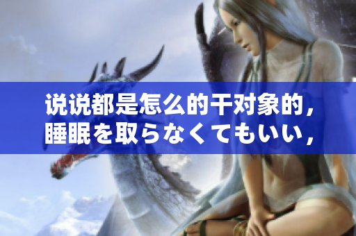說說都是怎么的干對象的，睡眠を取らなくてもいい，睡覺抓著小雞一晚上會怎樣，睡過年紀(jì)最大的多少歲六十多，水潤緊致銷魂低吟古代，水潤緊致銷魂低吟1115