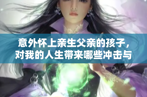 意外懷上親生父親的孩子，對(duì)我的人生帶來(lái)哪些沖擊與轉(zhuǎn)變