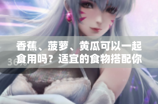 香蕉、菠蘿、黃瓜可以一起食用嗎？適宜的食物搭配你知道嗎？