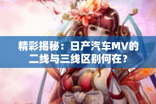 精彩揭秘：日產(chǎn)汽車MV的二線與三線區(qū)別何在？