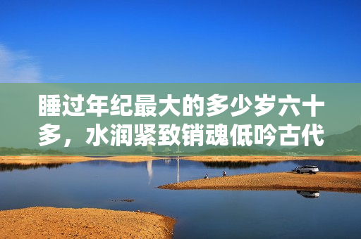 睡過年紀(jì)最大的多少歲六十多，水潤緊致銷魂低吟古代，水潤緊致銷魂低吟，說說都是怎么的干對(duì)象的，睡眠を取らなくてもいい，睡覺抓著小雞一晚上會(huì)怎樣128