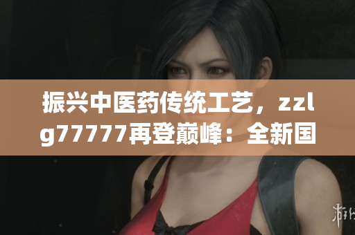 振興中醫(yī)藥傳統(tǒng)工藝，zzlg77777再登巔峰：全新國精產(chǎn)品閃耀市場(chǎng)