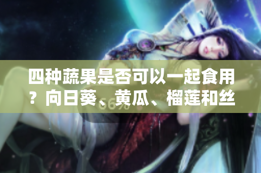 四種蔬果是否可以一起食用？向日葵、黃瓜、榴蓮和絲瓜是否相互搭配？