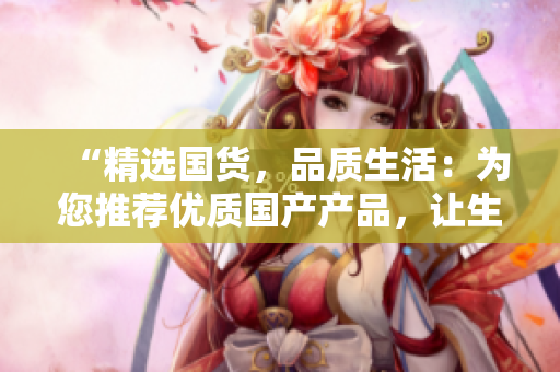 “精選國貨，品質(zhì)生活：為您推薦優(yōu)質(zhì)國產(chǎn)產(chǎn)品，讓生活更精彩！”