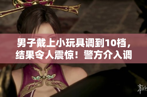 男子戴上小玩具調(diào)到10檔，結(jié)果令人震驚！警方介入調(diào)查