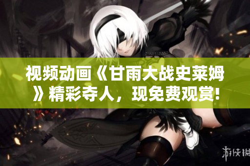 視頻動畫《甘雨大戰(zhàn)史萊姆》精彩奪人，現(xiàn)免費觀賞!
