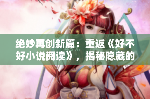 絕妙再創(chuàng)新篇：重返《好不好小說閱讀》，揭秘隱藏的故事寶藏