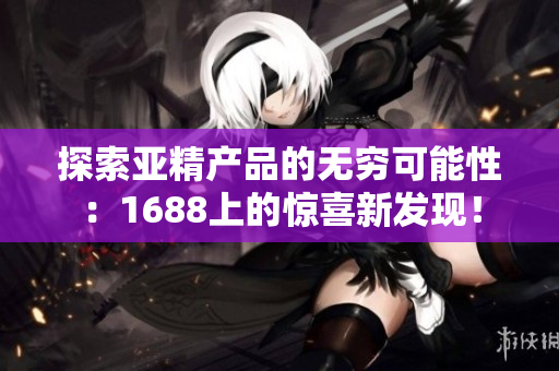 探索亞精產(chǎn)品的無窮可能性：1688上的驚喜新發(fā)現(xiàn)！