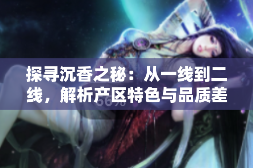 探尋沉香之秘：從一線到二線，解析產區(qū)特色與品質差異