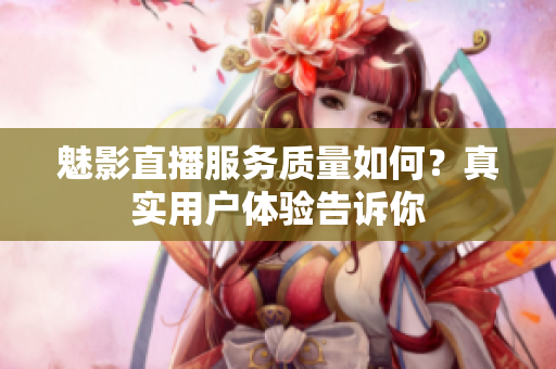 魅影直播服務(wù)質(zhì)量如何？真實(shí)用戶(hù)體驗(yàn)告訴你