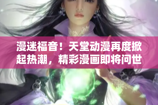 漫迷福音！天堂動漫再度掀起熱潮，精彩漫畫即將問世