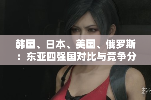 韓國、日本、美國、俄羅斯：東亞四強國對比與競爭分析