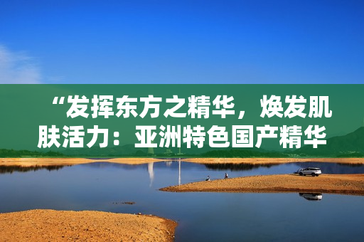 “發(fā)揮東方之精華，煥發(fā)肌膚活力：亞洲特色國產(chǎn)精華液的護(hù)膚福利”