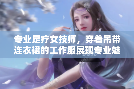 專業(yè)足療女技師，穿著吊帶連衣裙的工作服展現(xiàn)專業(yè)魅力