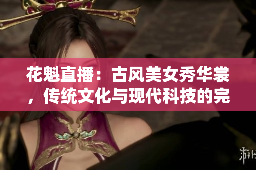 花魁直播：古風(fēng)美女秀華裳，傳統(tǒng)文化與現(xiàn)代科技的完美結(jié)合