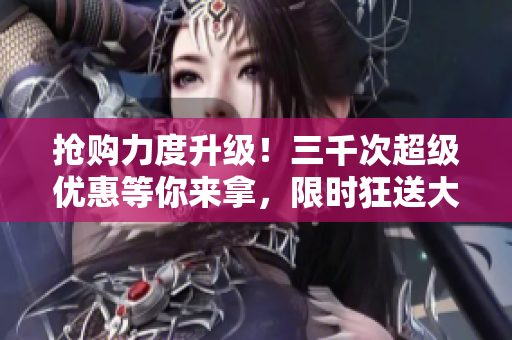 搶購力度升級(jí)！三千次超級(jí)優(yōu)惠等你來拿，限時(shí)狂送大放送！