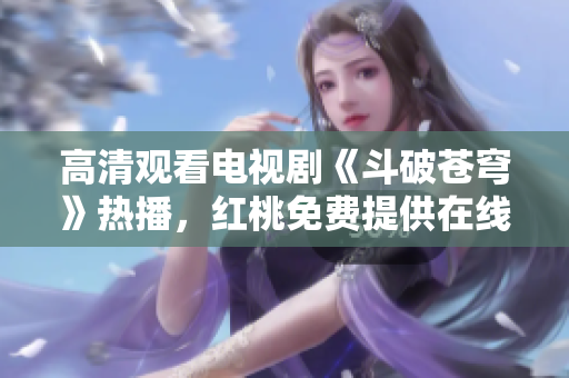 高清觀看電視劇《斗破蒼穹》熱播，紅桃免費(fèi)提供在線觀看服務(wù)