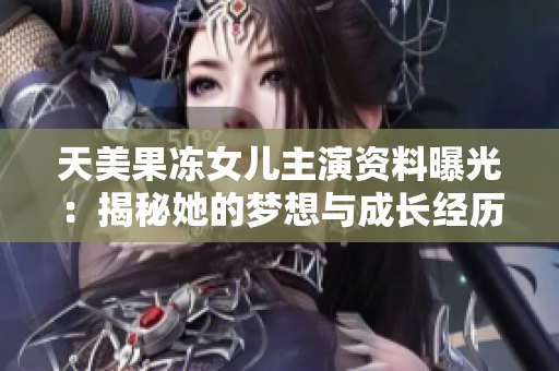 天美果凍女兒主演資料曝光：揭秘她的夢(mèng)想與成長經(jīng)歷