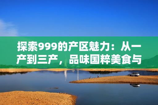 探索999的產(chǎn)區(qū)魅力：從一產(chǎn)到三產(chǎn)，品味國粹美食與文化