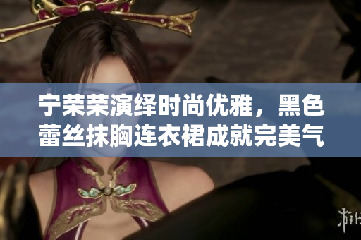 寧榮榮演繹時(shí)尚優(yōu)雅，黑色蕾絲抹胸連衣裙成就完美氣質(zhì)
