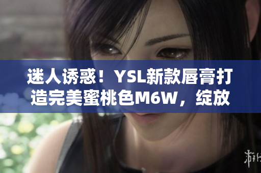 迷人誘惑！YSL新款唇膏打造完美蜜桃色M6W，綻放自然妝容魅力