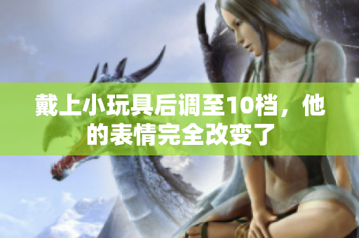 戴上小玩具后調(diào)至10檔，他的表情完全改變了