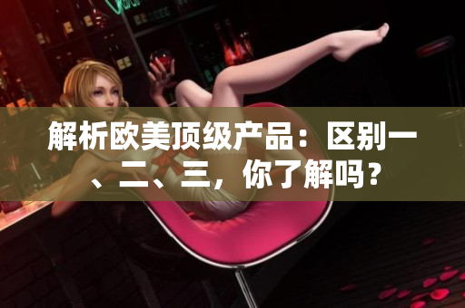 解析歐美頂級(jí)產(chǎn)品：區(qū)別一、二、三，你了解嗎？