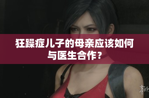 狂躁癥兒子的母親應(yīng)該如何與醫(yī)生合作？